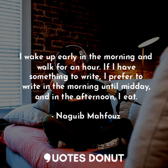 I wake up early in the morning and walk for an hour. If I have something to write, I prefer to write in the morning until midday, and in the afternoon, I eat.