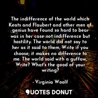 The indifference of the world which Keats and Flaubert and other men of genius have found so hard to bear was in her case not indifference but hostility. The world did not say to her as it said to them, Write if you choose; it makes no difference to me. The world said with a guffaw, Write? What's the good of your writing?