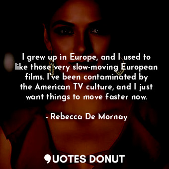 I grew up in Europe, and I used to like those very slow-moving European films. I&#39;ve been contaminated by the American TV culture, and I just want things to move faster now.