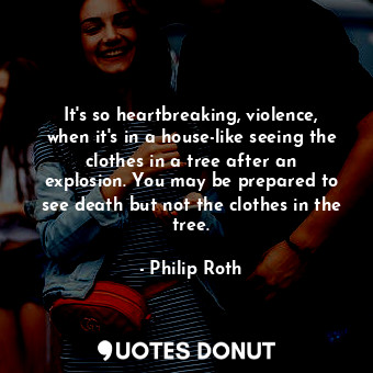 It's so heartbreaking, violence, when it's in a house-like seeing the clothes in a tree after an explosion. You may be prepared to see death but not the clothes in the tree.