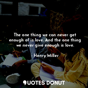The one thing we can never get enough of is love. And the one thing we never give enough is love.