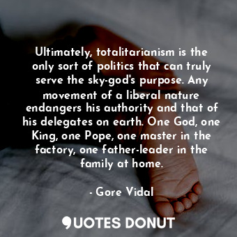 Ultimately, totalitarianism is the only sort of politics that can truly serve the sky-god's purpose. Any movement of a liberal nature endangers his authority and that of his delegates on earth. One God, one King, one Pope, one master in the factory, one father-leader in the family at home.