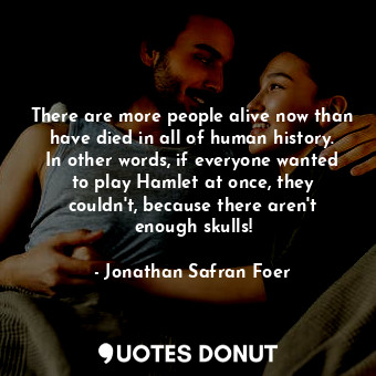 There are more people alive now than have died in all of human history. In other words, if everyone wanted to play Hamlet at once, they couldn't, because there aren't enough skulls!