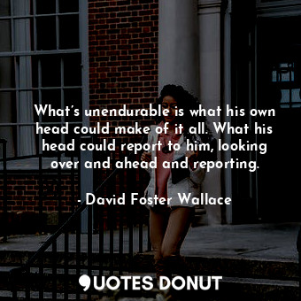 What’s unendurable is what his own head could make of it all. What his head could report to him, looking over and ahead and reporting.