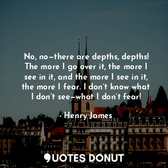 No, no—there are depths, depths! The more I go over it, the more I see in it, and the more I see in it, the more I fear. I don’t know what I don’t see—what I don’t fear!