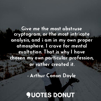 Give me the most abstruse cryptogram, or the most intricate analysis, and i am in my own proper atmosphere. I crave for mental exaltation. That is why I have chosen my own particular profession, or rather created it.