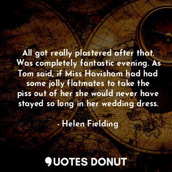 All got really plastered after that. Was completely fantastic evening. As Tom said, if Miss Havisham had had some jolly flatmates to take the piss out of her she would never have stayed so long in her wedding dress.