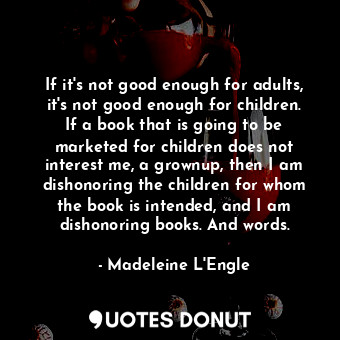 If it's not good enough for adults, it's not good enough for children. If a book that is going to be marketed for children does not interest me, a grownup, then I am dishonoring the children for whom the book is intended, and I am dishonoring books. And words.