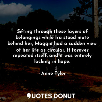 Sifting through these layers of belongings while Ira stood mute behind her, Maggie had a sudden view of her life as circular. It forever repeated itself, and it was entirely lacking in hope.