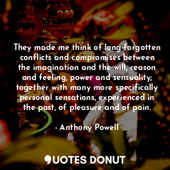 They made me think of long-forgotten conflicts and compromises between the imagination and the will, reason and feeling, power and sensuality; together with many more specifically personal sensations, experienced in the past, of pleasure and of pain.