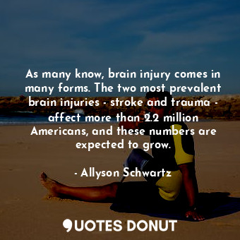As many know, brain injury comes in many forms. The two most prevalent brain injuries - stroke and trauma - affect more than 2.2 million Americans, and these numbers are expected to grow.