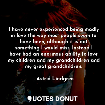 I have never experienced being madly in love the way most people seem to have been, although it is not something I would miss. Instead I have had an enormous ability to love my children and my grandchildren and my great grandchildren.