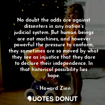 No doubt the odds are against dissenters in any nation’s judicial system. But human beings are not machines, and however powerful the pressure to conform, they sometimes are so moved by what they see as injustice that they dare to declare their independence. In that historical possibility lies hope.