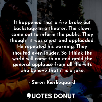 It happened that a fire broke out backstage in a theater. The clown came out to inform the public. They thought it was a jest and applauded. He repeated his warning. They shouted even louder. So I think the world will come to an end amid the general applause from all the wits who believe that it is a joke.