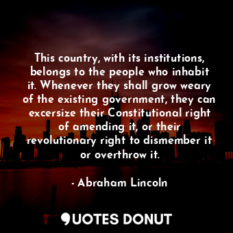 This country, with its institutions, belongs to the people who inhabit it. Whenever they shall grow weary of the existing government, they can excersize their Constitutional right of amending it, or their revolutionary right to dismember it or overthrow it.