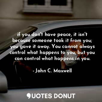if you don't have peace, it isn't because someone took it from you; you gave it away. You cannot always control what happens to you, but you can control what happens in you.