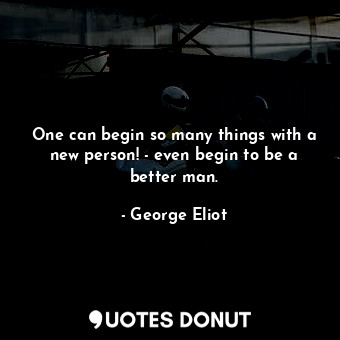 One can begin so many things with a new person! - even begin to be a better man.