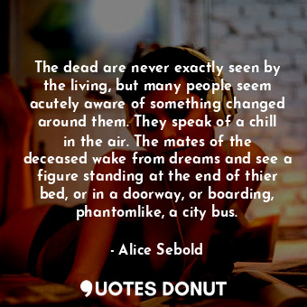 The dead are never exactly seen by the living, but many people seem acutely aware of something changed around them. They speak of a chill in the air. The mates of the deceased wake from dreams and see a figure standing at the end of thier bed, or in a doorway, or boarding, phantomlike, a city bus.