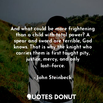 And what could be more frightening than a child with total power? A spear and sword are terrible, God knows. That is why the knight who carries them is first taught pity, justice, mercy, and only last--force.