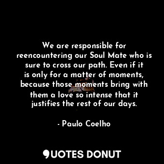 We are responsible for reencountering our Soul Mate who is sure to cross our path. Even if it is only for a matter of moments, because those moments bring with them a love so intense that it justifies the rest of our days.