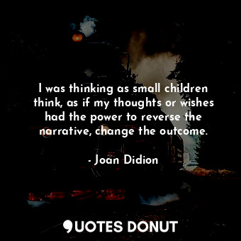 I was thinking as small children think, as if my thoughts or wishes had the power to reverse the narrative, change the outcome.