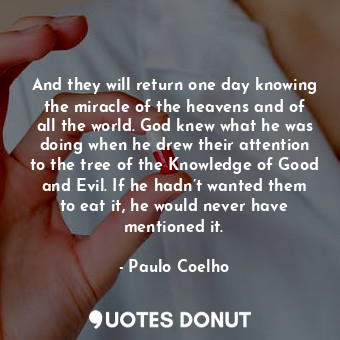 And they will return one day knowing the miracle of the heavens and of all the world. God knew what he was doing when he drew their attention to the tree of the Knowledge of Good and Evil. If he hadn’t wanted them to eat it, he would never have mentioned it.