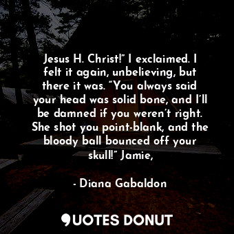 Jesus H. Christ!” I exclaimed. I felt it again, unbelieving, but there it was. “You always said your head was solid bone, and I’ll be damned if you weren’t right. She shot you point-blank, and the bloody ball bounced off your skull!” Jamie,