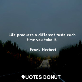 Life produces a different taste each time you take it.