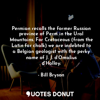 Permian recalls the former Russian province of Perm in the Ural Mountains. For Cretaceous (from the Latin for chalk) we are indebted to a Belgian geologist with the perky name of J. J. d’Omalius d’Halloy.