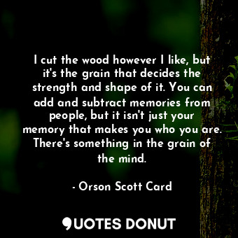 I cut the wood however I like, but it's the grain that decides the strength and shape of it. You can add and subtract memories from people, but it isn't just your memory that makes you who you are. There's something in the grain of the mind.