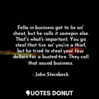 Fella in business got to lie an' cheat, but he calls it somepin else. That's what's important. You go steal that tire an' you're a thief, but he tried to steal your four dollars for a busted tire. They call that sound business.
