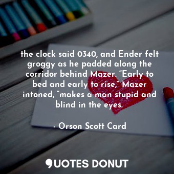 the clock said 0340, and Ender felt groggy as he padded along the corridor behind Mazer. “Early to bed and early to rise,” Mazer intoned, “makes a man stupid and blind in the eyes.