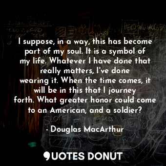  I suppose, in a way, this has become part of my soul. It is a symbol of my life.... - Douglas MacArthur - Quotes Donut