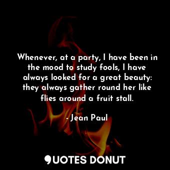 Whenever, at a party, I have been in the mood to study fools, I have always looked for a great beauty: they always gather round her like flies around a fruit stall.