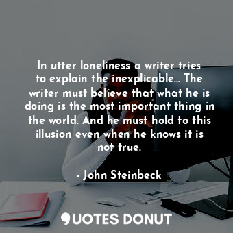 In utter loneliness a writer tries to explain the inexplicable... The writer must believe that what he is doing is the most important thing in the world. And he must hold to this illusion even when he knows it is not true.