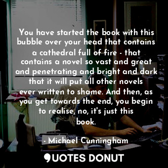 You have started the book with this bubble over your head that contains a cathedral full of fire - that contains a novel so vast and great and penetrating and bright and dark that it will put all other novels ever written to shame. And then, as you get towards the end, you begin to realise, no, it&#39;s just this book.