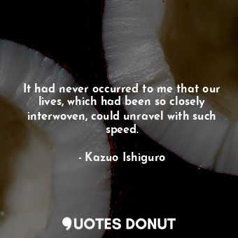 It had never occurred to me that our lives, which had been so closely interwoven... - Kazuo Ishiguro - Quotes Donut