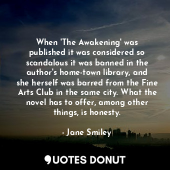 When &#39;The Awakening&#39; was published it was considered so scandalous it was banned in the author&#39;s home-town library, and she herself was barred from the Fine Arts Club in the same city. What the novel has to offer, among other things, is honesty.