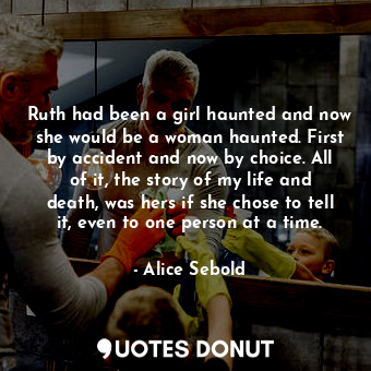 Ruth had been a girl haunted and now she would be a woman haunted. First by accident and now by choice. All of it, the story of my life and death, was hers if she chose to tell it, even to one person at a time.