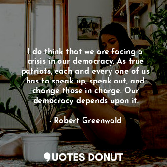 I do think that we are facing a crisis in our democracy. As true patriots, each and every one of us has to speak up, speak out, and change those in charge. Our democracy depends upon it.
