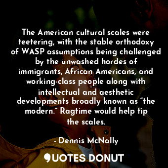 The American cultural scales were teetering, with the stable orthodoxy of WASP assumptions being challenged by the unwashed hordes of immigrants, African Americans, and working-class people along with intellectual and aesthetic developments broadly known as “the modern.” Ragtime would help tip the scales.