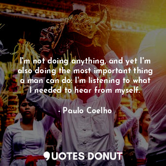 I'm not doing anything, and yet I'm also doing the most important thing a man can do: I'm listening to what I needed to hear from myself.