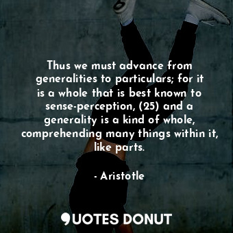 Thus we must advance from generalities to particulars; for it is a whole that is best known to sense-perception, (25) and a generality is a kind of whole, comprehending many things within it, like parts.