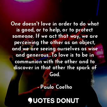  One doesn't love in order to do what is good, or to help, or to protect someone.... - Paulo Coelho - Quotes Donut