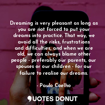 Dreaming is very pleasant as long as you are not forced to put your dreams into practice. That way, we avoid all the risks, frustrations and difficulties, and when we are old, we can always blame other people - preferably our parents, our spouses or our children - for our failure to realise our dreams.