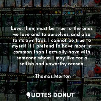 Love, then, must be true to the ones we love and to ourselves, and also to its own laws. I cannot be true to myself if I pretend to have more in common than I actually have with someone whom I may like for a selfish and unworthy reason.