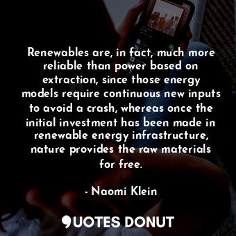 Renewables are, in fact, much more reliable than power based on extraction, since those energy models require continuous new inputs to avoid a crash, whereas once the initial investment has been made in renewable energy infrastructure, nature provides the raw materials for free.