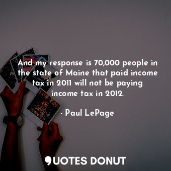 And my response is 70,000 people in the state of Maine that paid income tax in 2011 will not be paying income tax in 2012.
