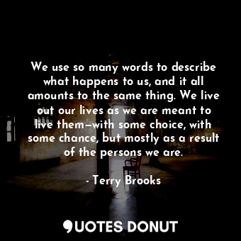 We use so many words to describe what happens to us, and it all amounts to the same thing. We live out our lives as we are meant to live them—with some choice, with some chance, but mostly as a result of the persons we are.