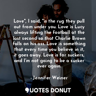 Love", I said, "is the rug they pull out from under you. Love is Lucy always lifting the football at the last second so that Charlie Brown falls on his ass. Love is something that every time you believe in it, it goes away. Love is for suckers, and I'm not going to be a sucker ever again.